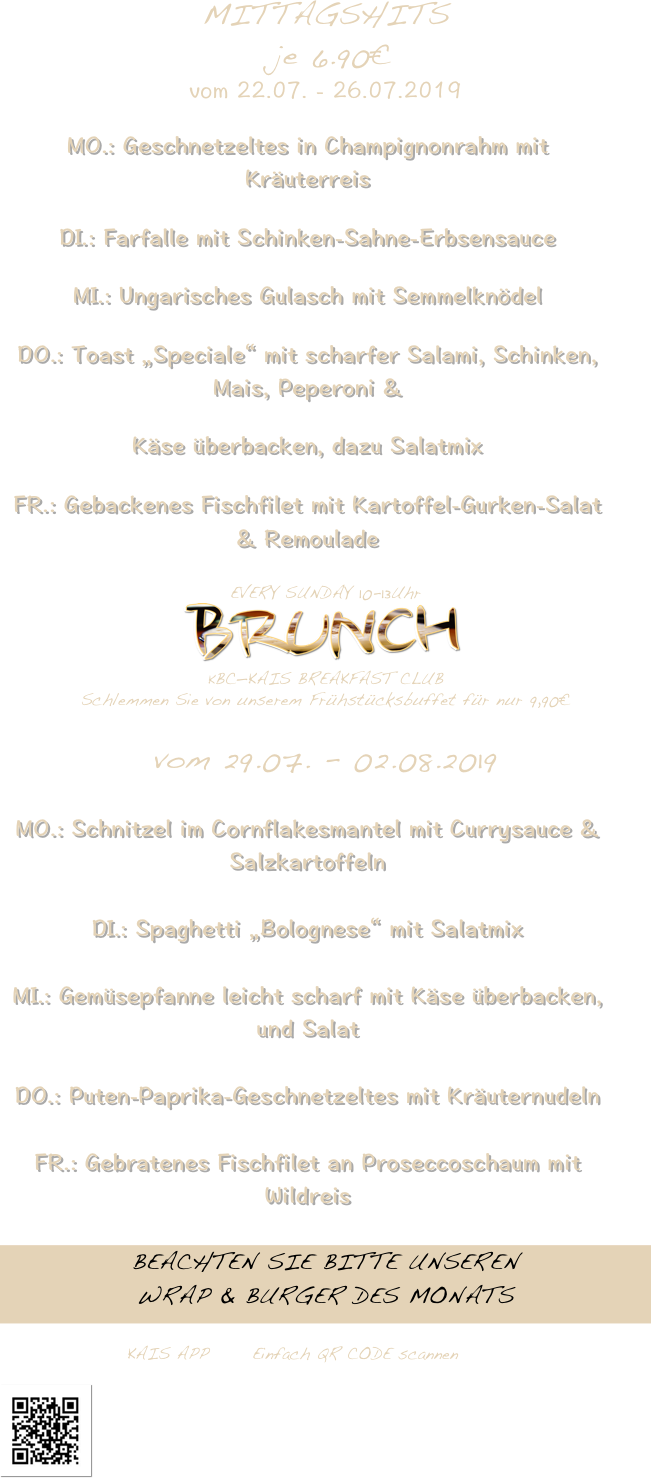 MITTAGSHITS 
 je 6.90€
vom 22.07. - 26.07.2019 
MO.: Geschnetzeltes in Champignonrahm mit Kräuterreis
DI.: Farfalle mit Schinken-Sahne-Erbsensauce
MI.: Ungarisches Gulasch mit Semmelknödel
DO.: Toast „Speciale“ mit scharfer Salami, Schinken, Mais, Peperoni &
Käse überbacken, dazu Salatmix
FR.: Gebackenes Fischfilet mit Kartoffel-Gurken-Salat & Remoulade 
EVERY SUNDAY 10-13Uhr
                                    ￼
KBC—KAIS BREAKFAST CLUB                
Schlemmen Sie von unserem Frühstücksbuffet für nur 9,90€

vom 29.07. - 02.08.2019
MO.: Schnitzel im Cornflakesmantel mit Currysauce & Salzkartoffeln
DI.: Spaghetti „Bolognese“ mit Salatmix
MI.: Gemüsepfanne leicht scharf mit Käse überbacken, und Salat 
DO.: Puten-Paprika-Geschnetzeltes mit Kräuternudeln
FR.: Gebratenes Fischfilet an Proseccoschaum mit Wildreis 
BEACHTEN SIE BITTE UNSEREN
WRAP & BURGER DES MONATS


                              KAIS APP 	Einfach QR CODE scannen

￼









       







                               